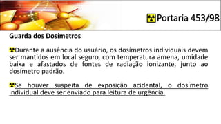 Portaria 453/98
Guarda dos Dosímetros
Durante a ausência do usuário, os dosímetros individuais devem
ser mantidos em local seguro, com temperatura amena, umidade
baixa e afastados de fontes de radiação ionizante, junto ao
dosímetro padrão.
Se houver suspeita de exposição acidental, o dosímetro
individual deve ser enviado para leitura de urgência.
 