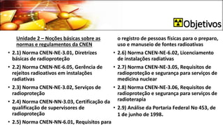 Objetivos
Unidade 2 – Noções básicas sobre as
normas e regulamentos da CNEN
• 2.1) Norma CNEN-NE-3.01, Diretrizes
básicas de radioproteção
• 2.2) Norma CNEN-NE-6.05, Gerência de
rejeitos radioativos em instalações
radiativas
• 2.3) Norma CNEN-NE-3.02, Serviços de
radioproteção
• 2.4) Norma CNEN-NN-3.03, Certificação da
qualificação de supervisores de
radioproteção
• 2.5) Norma CNEN-NN-6.01, Requisitos para
o registro de pessoas físicas para o preparo,
uso e manuseio de fontes radioativas
• 2.6) Norma CNEN-NE-6.02, Licenciamento
de instalações radiativas
• 2.7) Norma CNEN-NE-3.05, Requisitos de
radioproteção e segurança para serviços de
medicina nuclear
• 2.8) Norma CNEN-NE-3.06, Requisitos de
radioproteção e segurança para serviços de
radioterapia
• 2.9) Análise da Portaria Federal No 453, de
1 de junho de 1998.
 