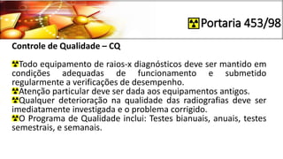 Portaria 453/98
Controle de Qualidade – CQ
Todo equipamento de raios-x diagnósticos deve ser mantido em
condições adequadas de funcionamento e submetido
regularmente a verificações de desempenho.
Atenção particular deve ser dada aos equipamentos antigos.
Qualquer deterioração na qualidade das radiografias deve ser
imediatamente investigada e o problema corrigido.
O Programa de Qualidade inclui: Testes bianuais, anuais, testes
semestrais, e semanais.
 