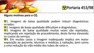 Portaria 453/98
Alguns motivos para o CQ
1. Imagens de baixa qualidade podem induzir diagnósticos
errados;
2. Imagens de baixa qualidade dificultam o diagnóstico;
3. Imagens de baixa qualidade muitas vezes são rejeitadas,
implicando em repetição do procedimento, desta forma elevando
os custos do serviço;
4. Em muitos casos a imagem inadequada implica em maior
exposição ao paciente, técnicos e médicos à radiação, bem como
a uma redução da vida média dos tubos de raios-x.
 