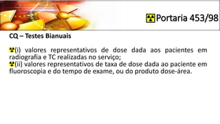 Portaria 453/98
CQ – Testes Bianuais
(i) valores representativos de dose dada aos pacientes em
radiografia e TC realizadas no serviço;
(ii) valores representativos de taxa de dose dada ao paciente em
fluoroscopia e do tempo de exame, ou do produto dose-área.
 