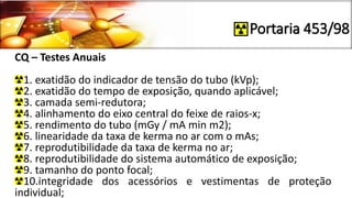 Portaria 453/98
CQ – Testes Anuais
1. exatidão do indicador de tensão do tubo (kVp);
2. exatidão do tempo de exposição, quando aplicável;
3. camada semi-redutora;
4. alinhamento do eixo central do feixe de raios-x;
5. rendimento do tubo (mGy / mA min m2);
6. linearidade da taxa de kerma no ar com o mAs;
7. reprodutibilidade da taxa de kerma no ar;
8. reprodutibilidade do sistema automático de exposição;
9. tamanho do ponto focal;
10.integridade dos acessórios e vestimentas de proteção
individual;
 