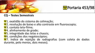 Portaria 453/98
CQ – Testes Semestrais
1. exatidão do sistema de colimação;
2. resolução de baixo e alto contraste em fluoroscopia;
3. contato tela-filme;
4. alinhamento de grade;
5. integridade das telas e chassis;
6. condições dos negatoscópios;
7. índice de rejeição de radiografias (com coleta de dados
durante, pelo menos, dois meses).
 