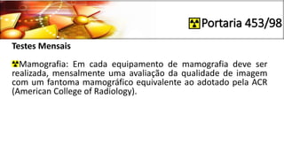Portaria 453/98
Testes Mensais
Mamografia: Em cada equipamento de mamografia deve ser
realizada, mensalmente uma avaliação da qualidade de imagem
com um fantoma mamográfico equivalente ao adotado pela ACR
(American College of Radiology).
 