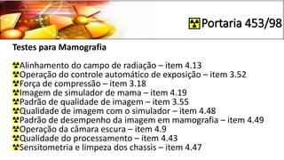 Portaria 453/98
Testes para Mamografia
Alinhamento do campo de radiação – item 4.13
Operação do controle automático de exposição – item 3.52
Força de compressão – item 3.18
Imagem de simulador de mama – item 4.19
Padrão de qualidade de imagem – item 3.55
Qualidade de imagem com o simulador – item 4.48
Padrão de desempenho da imagem em mamografia – item 4.49
Operação da câmara escura – item 4.9
Qualidade do processamento – item 4.43
Sensitometria e limpeza dos chassis – item 4.47
 