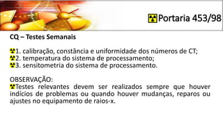 Portaria 453/98
CQ – Testes Semanais
1. calibração, constância e uniformidade dos números de CT;
2. temperatura do sistema de processamento;
3. sensitometria do sistema de processamento.
OBSERVAÇÃO:
Testes relevantes devem ser realizados sempre que houver
indícios de problemas ou quando houver mudanças, reparos ou
ajustes no equipamento de raios-x.
 