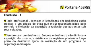 Portaria 453/98
Conclusão – 1
Todo profissional , Técnicos e Tecnólogos em Radiologia estão
sujeitos a um código de ética que inclui responsabilidade pelo
controle e limitação da exposição à radiação dos pacientes sob
seus cuidados.
Sempre usar um dosímetro. Embora o dosímetro não diminua a
exposição do usuário, a existência de registros precisos a longo
prazo do dosímetro ajuda na avaliação de um programa de
segurança radiológica.
 