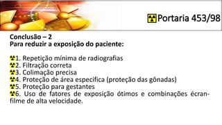 Portaria 453/98
Conclusão – 2
Para reduzir a exposição do paciente:
1. Repetição mínima de radiografias
2. Filtração correta
3. Colimação precisa
4. Proteção de área especifica (proteção das gônadas)
5. Proteção para gestantes
6. Uso de fatores de exposição ótimos e combinações écran-
filme de alta velocidade.
 
