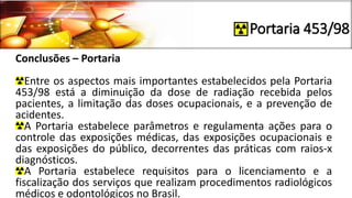 Portaria 453/98
Conclusões – Portaria
Entre os aspectos mais importantes estabelecidos pela Portaria
453/98 está a diminuição da dose de radiação recebida pelos
pacientes, a limitação das doses ocupacionais, e a prevenção de
acidentes.
A Portaria estabelece parâmetros e regulamenta ações para o
controle das exposições médicas, das exposições ocupacionais e
das exposições do público, decorrentes das práticas com raios-x
diagnósticos.
A Portaria estabelece requisitos para o licenciamento e a
fiscalização dos serviços que realizam procedimentos radiológicos
médicos e odontológicos no Brasil.
 