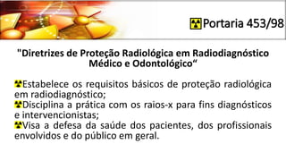 Portaria 453/98
"Diretrizes de Proteção Radiológica em Radiodiagnóstico
Médico e Odontológico“
Estabelece os requisitos básicos de proteção radiológica
em radiodiagnóstico;
Disciplina a prática com os raios-x para fins diagnósticos
e intervencionistas;
Visa a defesa da saúde dos pacientes, dos profissionais
envolvidos e do público em geral.
 