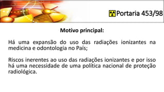 Portaria 453/98
Motivo principal:
Há uma expansão do uso das radiações ionizantes na
medicina e odontologia no País;
Riscos inerentes ao uso das radiações ionizantes e por isso
há uma necessidade de uma política nacional de proteção
radiológica.
 
