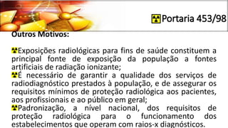Portaria 453/98
Outros Motivos:
Exposições radiológicas para fins de saúde constituem a
principal fonte de exposição da população a fontes
artificiais de radiação ionizante;
É necessário de garantir a qualidade dos serviços de
radiodiagnóstico prestados à população, e de assegurar os
requisitos mínimos de proteção radiológica aos pacientes,
aos profissionais e ao público em geral;
Padronização, a nível nacional, dos requisitos de
proteção radiológica para o funcionamento dos
estabelecimentos que operam com raios-x diagnósticos.
 