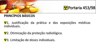 Portaria 453/98
PRINCÍPIOS BÁSICOS
1. Justificação da prática e das exposições médicas
individuais.
2. Otimização da proteção radiológica.
3. Limitação de doses individuais.
 