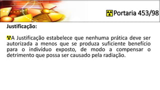 Portaria 453/98
Justificação:
A Justificação estabelece que nenhuma prática deve ser
autorizada a menos que se produza suficiente benefício
para o indivíduo exposto, de modo a compensar o
detrimento que possa ser causado pela radiação.
 