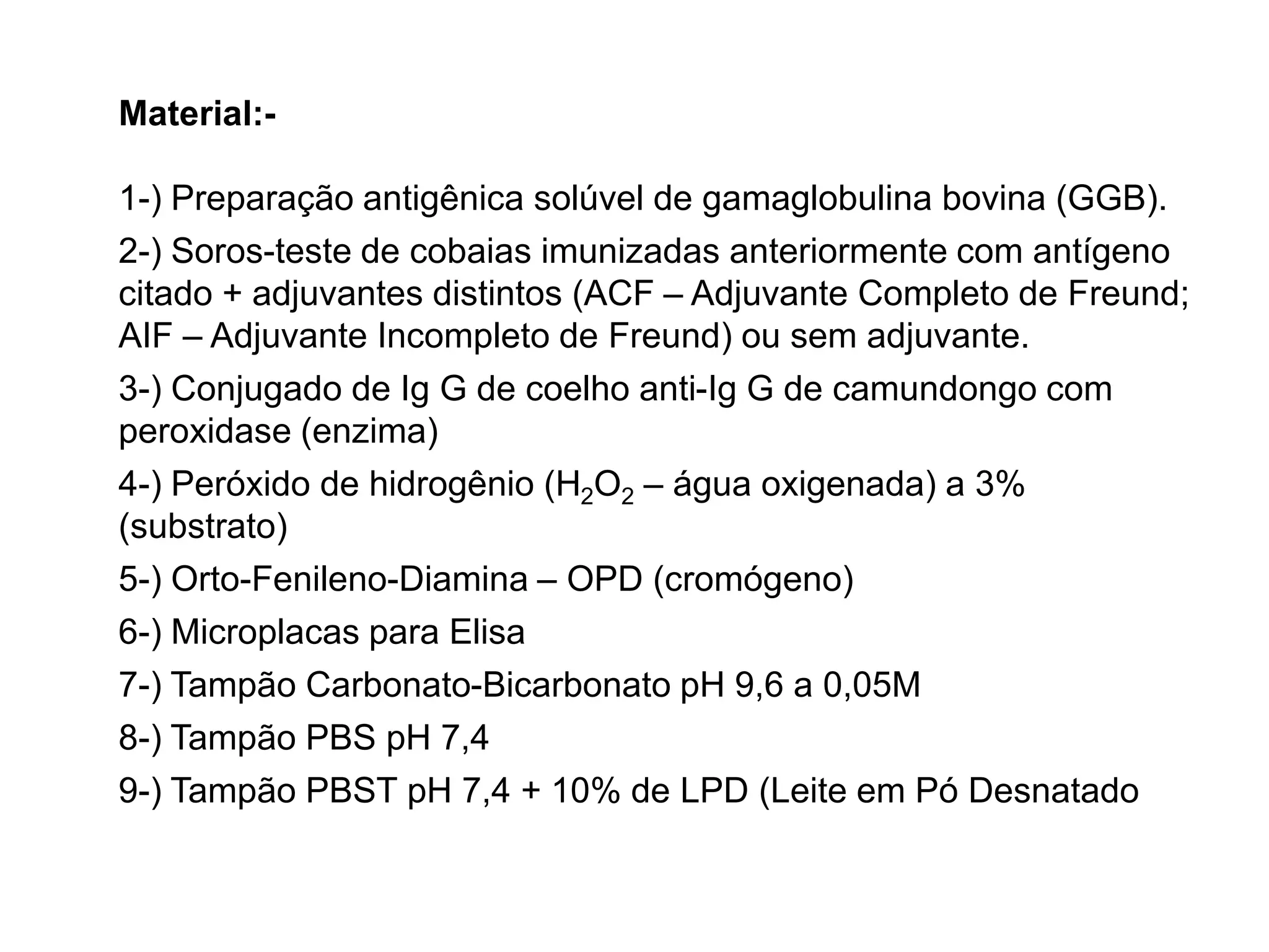 Material:-
1-) Preparação antigênica solúvel de gamaglobulina bovina (GGB).
2-) Soros-teste de cobaias imunizadas anteriormente com antígeno
citado + adjuvantes distintos (ACF – Adjuvante Completo de Freund;
AIF – Adjuvante Incompleto de Freund) ou sem adjuvante.
3-) Conjugado de Ig G de coelho anti-Ig G de camundongo com
peroxidase (enzima)
4-) Peróxido de hidrogênio (H2O2 – água oxigenada) a 3%
(substrato)
5-) Orto-Fenileno-Diamina – OPD (cromógeno)
6-) Microplacas para Elisa
7-) Tampão Carbonato-Bicarbonato pH 9,6 a 0,05M
8-) Tampão PBS pH 7,4
9-) Tampão PBST pH 7,4 + 10% de LPD (Leite em Pó Desnatado
 