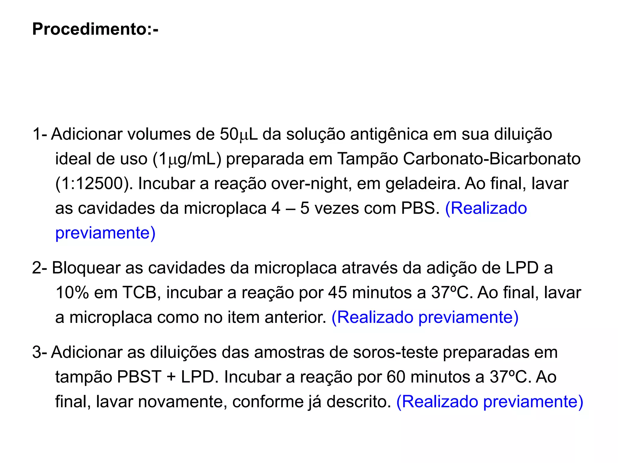 Procedimento:-
1- Adicionar volumes de 50L da solução antigênica em sua diluição
ideal de uso (1g/mL) preparada em Tampão Carbonato-Bicarbonato
(1:12500). Incubar a reação over-night, em geladeira. Ao final, lavar
as cavidades da microplaca 4 – 5 vezes com PBS. (Realizado
previamente)
2- Bloquear as cavidades da microplaca através da adição de LPD a
10% em TCB, incubar a reação por 45 minutos a 37ºC. Ao final, lavar
a microplaca como no item anterior. (Realizado previamente)
3- Adicionar as diluições das amostras de soros-teste preparadas em
tampão PBST + LPD. Incubar a reação por 60 minutos a 37ºC. Ao
final, lavar novamente, conforme já descrito. (Realizado previamente)
 
