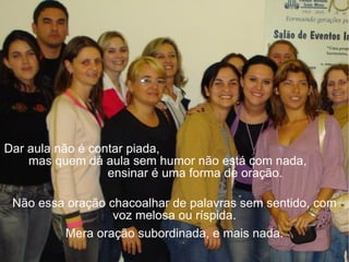 Dar aula não é contar piada,  mas quem dá aula sem humor não está com nada,  ensinar é uma forma de oração.  Não essa oração chacoalhar de palavras sem sentido, com voz melosa ou ríspida. Mera oração subordinada, e mais nada. 