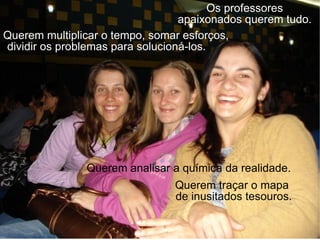 Os professores apaixonados querem tudo. Querem multiplicar o tempo, somar esforços,  dividir os problemas para solucioná-los.  Querem analisar a química da realidade. Querem traçar o mapa  de inusitados tesouros. 