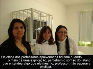 Os olhos dos professores apaixonados brilham quando,  o meio de uma explicação, percebem o sorriso do  aluno que entendeu algo que ele mesmo, professor, não esperava explicar.  