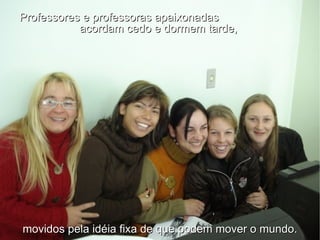 Professores e professoras apaixonadas  acordam cedo e dormem tarde,  movidos pela idéia fixa de que podem mover o mundo. 
