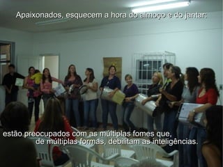 Apaixonados, esquecem a hora do almoço e do jantar: estão preocupados com as múltiplas fomes que,  de múltiplas formas, debilitam as inteligências. 
