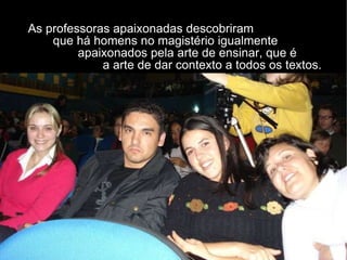 As professoras apaixonadas descobriram    que há homens no magistério igualmente  apaixonados pela arte de ensinar, que é  a arte de dar contexto a todos os textos. 