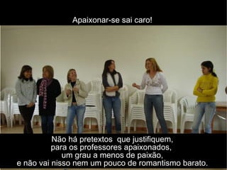 Não há pretextos  que justifiquem,  para os professores apaixonados,  um grau a menos de paixão,  e não vai nisso nem um pouco de romantismo barato.  Apaixonar-se sai caro!  
