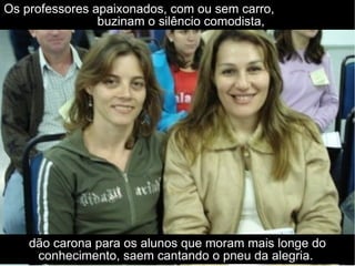 Os professores apaixonados, com ou sem carro,  buzinam o silêncio comodista, dão carona para os alunos que moram mais longe do conhecimento, saem cantando o pneu da alegria.  