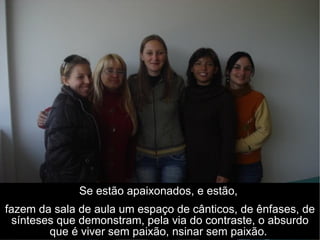 Se estão apaixonados, e estão,  fazem da sala de aula um espaço de cânticos, de ênfases, de sínteses que demonstram, pela via do contraste, o absurdo que é viver sem paixão, nsinar sem paixão.  