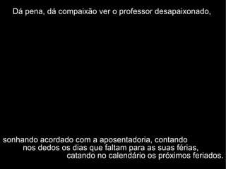 Dá pena, dá compaixão ver o professor desapaixonado,   sonhando acordado com a aposentadoria, contando  nos dedos os dias que faltam para as suas férias,  catando no calendário os próximos feriados. 