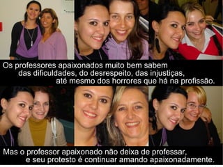Os professores apaixonados muito bem sabem  das dificuldades, do desrespeito, das injustiças,  até mesmo dos horrores que há na profissão. Mas o professor apaixonado não deixa de professar,  e seu protesto é continuar amando apaixonadamente. 