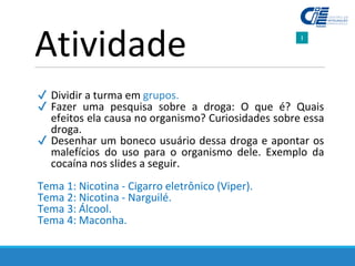 ✔ Dividir a turma em grupos.
✔ Fazer uma pesquisa sobre a droga: O que é? Quais
efeitos ela causa no organismo? Curiosidades sobre essa
droga.
✔ Desenhar um boneco usuário dessa droga e apontar os
malefícios do uso para o organismo dele. Exemplo da
cocaína nos slides a seguir.
Tema 1: Nicotina - Cigarro eletrônico (Viper).
Tema 2: Nicotina - Narguilé.
Tema 3: Álcool.
Tema 4: Maconha.
Atividade
 