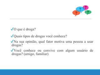 ✔O que é droga?
✔Quais tipos de drogas você conhece?
✔Na sua opinião, qual fator motiva uma pessoa a usar
drogas?
✔Você conhece ou convive com algum usuário de
drogas? (amigo, familiar)
 