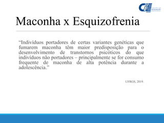 “Indivíduos portadores de certas variantes genéticas que
fumarem maconha têm maior predisposição para o
desenvolvimento de transtornos psicóticos do que
indivíduos não portadores – principalmente se for consumo
frequente de maconha de alta potência durante a
adolescência.”
UFRGS, 2019.
Maconha x Esquizofrenia
 
