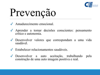 ✔ Amadurecimento emocional.
✔ Aprender a tomar decisões conscientes: pensamento
crítico e autonomia.
✔ Desenvolver valores que correspondam a uma vida
saudável.
✔ Estabelecer relacionamentos saudáveis.
✔ Desenvolver a auto aceitação, trabalhando pela
construção de uma auto imagem positiva e real.
Prevenção
 