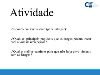 Responda em seu caderno (para entregar):
✔Quais os principais prejuízos que as drogas podem trazer
para a vida de uma pessoa?
✔Qual o melhor caminho para que não haja envolvimento
com as Drogas?
Atividade
 
