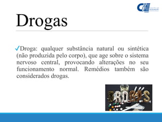 Drogas
✔Droga: qualquer substância natural ou sintética
(não produzida pelo corpo), que age sobre o sistema
nervoso central, provocando alterações no seu
funcionamento normal. Remédios também são
considerados drogas.
 