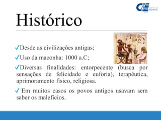Histórico
✔Desde as civilizações antigas;
✔Uso da maconha: 1000 a.C;
✔Diversas finalidades: entorpecente (busca por
sensações de felicidade e euforia), terapêutica,
aprimoramento físico, religiosa.
✔ Em muitos casos os povos antigos usavam sem
saber os malefícios.
 