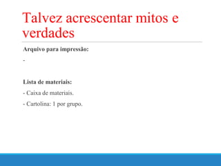 Arquivo para impressão:
-
Lista de materiais:
- Caixa de materiais.
- Cartolina: 1 por grupo.
Talvez acrescentar mitos e
verdades
 