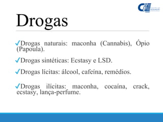 Drogas
✔Drogas naturais: maconha (Cannabis), Ópio
(Papoula).
✔Drogas sintéticas: Ecstasy e LSD.
✔Drogas lícitas: álcool, cafeína, remédios.
✔Drogas ilícitas: maconha, cocaína, crack,
ecstasy, lança-perfume.
 
