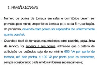 1.PREVISÃOD
ECARGAS
 Número de pontos de tomada em salas e dormitórios devem ser
previstos pelo menos um ponto de tomada para cada 5 m, ou fração,
de perímetro, devendo esses pontos ser espaçados tão uniformemente
quanto possível;
 Quando o total de tomadas nos ambientes como cozinha, copa, área
de serviço, for superior a seis pontos, admite-se que o critério de
atribuição de potências seja de no mínimo 600 VA por ponto de
tomada, até dois pontos, e 100 VA por ponto para os excedentes,
sempreconsiderando cada umdosambientesseparadamente;
 