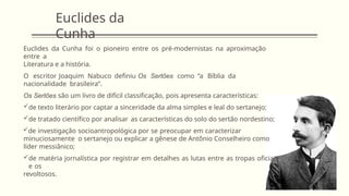 Euclides da
Cunha
Euclides da Cunha foi o pioneiro entre os pré-modernistas na aproximação
entre a
Literatura e a história.
O escritor Joaquim Nabuco definiu Os Sertões como “a Bíblia da
nacionalidade brasileira”.
Os Sertões são um livro de difícil classificação, pois apresenta características:
de texto literário por captar a sinceridade da alma simples e leal do sertanejo;
de tratado científico por analisar as características do solo do sertão nordestino;
de investigação socioantropológica por se preocupar em caracterizar
minuciosamente o sertanejo ou explicar a gênese de Antônio Conselheiro como
líder messiânico;
de matéria jornalística por registrar em detalhes as lutas entre as tropas oficiais
e os
revoltosos.
 