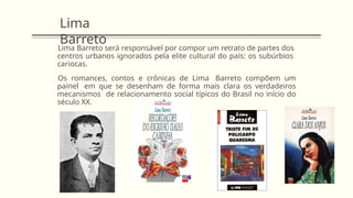 Lima
Barreto
Lima Barreto será responsável por compor um retrato de partes dos
centros urbanos ignorados pela elite cultural do país: os subúrbios
cariocas.
Os romances, contos e crônicas de Lima Barreto compõem um
painel em que se desenham de forma mais clara os verdadeiros
mecanismos de relacionamento social típicos do Brasil no início do
século XX.
 