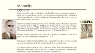Monteiro
Lobato
Este notável escritor é bastante conhecido entre as crianças, pois se
dedicou a um estilo de escrita com linguagem simples onde realidade e
fantasia estão lado a lado. Pode-se dizer que ele foi o precursor da
literatura infantil no Brasil.
Escreveu ainda outras incríveis obras infantis, como: A Menina do Nariz
Arrebitado, O Saci, Fábulas do Marquês de Rabicó, Aventuras do Príncipe,
Noivado de Narizinho, O Pó de Pirlimpimpim, Emília no País da Gramática,
Memórias da Emília, O Poço do Visconde e A Chave do Tamanho.
Urupês é uma coletânea de contos e crônicas, considerada sua obra-
prima e publicada originalmente em 1918.
Inaugura na literatura brasileira um regionalismo crítico e mais realista
do que o praticado anteriormente, durante o romantismo.
A crônica que dá título ao livro traz uma visão depreciativa do caboclo
brasileiro, chamado pelo autor de "fazedor de desertos", estereótipo
contrário à visão romântica dos autores modernistas.
 