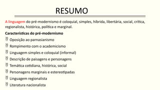 RESUMO
A linguagem do pré-modernismo é coloquial, simples, híbrida, libertária, social, crítica,
regionalista, histórica, política e marginal.
Características do pré-modernismo
 Oposição ao parnasianismo
 Rompimento com o academicismo
 Linguagem simples e coloquial (informal)
 Descrição de paisagens e personagens
 Temática cotidiana, histórica, social
 Personagens marginais e estereotipadas
 Linguagem regionalista
 Literatura nacionalista
 