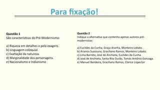 Questão 1
São características do Pré-Modernismo:
a) Riqueza em detalhes e pelo exagero.
b) Linguagem coloquial.
c) Exaltação da natureza.
d) Marginalidade dos personagens.
e) Nacionalismo e Indianismo
Questão 2
Indique a alternativa que contenha apenas autores pré-
modernistas:
a) Euclides da Cunha, Graça Aranha, Monteiro Lobato.
b) Arianos Suassuna, Graciliano Ramos, Monteiro Lobato.
c) Lima Barreto, José de Anchieta, Euclides da Cunha.
d) José de Anchieta, Santa Rita Durão, Tomás Antônio Gonzaga.
e) Manuel Bandeira, Graciliano Ramos, Clarice Lispector
Para fixação!
 