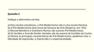 Questão 3
Indique a alternativa correta.
a) Para muitos estudiosos, o Pré-Modernismo não é uma escola literária.
b) O Pré-Modernismo teve início da Semana de Arte Moderna, em 1922.
c) Manuel Bandeira e Graciliano Ramos são autores Pré-Modernistas.
d) Os Sertões e Grande Sertão: Veredas são da autoria de Euclides da Cunha.
e) Dentre as principais características do Pré-Modernismo, podemos citar a
liberdade de expressão, a imprecisão e a espontaneidade.
 