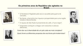 Os primeiros anos da República são agitados no
Brasil.
 O Nordeste é flagelado pela seca e sacudido pela guerra de
Canudos.
 No Norte, a borracha traz riqueza e prosperidade para uma região
isolada e desconhecida.
 A riqueza de São Paulo é proveniente do café, o “ouro negro”.
 Imigrantes começam a chegar, com costumes e culturas
diferentes.
Como dar voz à diversidade de um país cada vez mais complexo?
Quais foram as diferentes propostas dos escritores pré-modernistas?
 