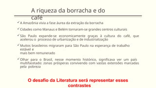 A riqueza da borracha e do
café
A Amazônia vivia a fase áurea da extração da borracha
Cidades como Manaus e Belém tornaram-se grandes centros culturais
São Paulo expande-se economicamente graças à cultura do café, que
acelerou o processo de urbanização e de industrialização
Muitos brasileiros migraram para São Paulo na esperança de trabalho
estável e
mais bem remunerado
Olhar para o Brasil, nesse momento histórico, significava ver um país
multifacetado: zonas prósperas convivendo com vastas extensões marcadas
pela pobreza
O desafio da Literatura será representar esses
contrastes
 