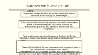 Autores em busca de um
país
As grandes mudanças políticas, sociais e econômicas não
deixavam mais espaço para a idealização
O foco da produção literária se fragmenta e os autores escrevem
sobre as diferentes regiões, os centros urbanos, os
funcionários públicos, os sertanejos, os caboclos e os
imigrantes.
Tudo era interesse para escritores como Euclides da Cunha,
Monteiro Lobato, Lima Barreto, Graça Aranha e Augusto dos
Anjos
Essa multiplicidade de focos e interesses torna impossível tratar o
Pré- Modernismo como uma escola literária.
O Pré-Modernismo e considerado um período de transição: conserva
algumas tendências das estéticas da segunda metade do século XIX e
 